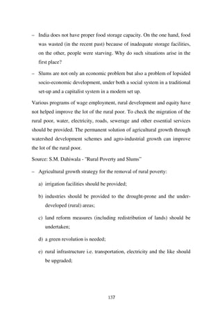 – India does not have proper food storage capacity. On the one hand, food
   was wasted (in the recent past) because of inadequate storage facilities,
   on the other, people were starving. Why do such situations arise in the
   first place?

– Slums are not only an economic problem but also a problem of lopsided
   socio-economic development, under both a social system in a traditional
   set-up and a capitalist system in a modern set up.

Various programs of wage employment, rural development and equity have
not helped improve the lot of the rural poor. To check the migration of the
rural poor, water, electricity, roads, sewerage and other essential services
should be provided. The permanent solution of agricultural growth through
watershed development schemes and agro-industrial growth can improve
the lot of the rural poor.

Source: S.M. Dahiwala - ''Rural Poverty and Slums”

– Agricultural growth strategy for the removal of rural poverty:

   a) irrigation facilities should be provided;

   b) industries should be provided to the drought-prone and the under-
      developed (rural) areas;

   c) land reform measures (including redistribution of lands) should be
      undertaken;

   d) a green revolution is needed;

   e) rural infrastructure i.e. transportation, electricity and the like should
      be upgraded;




                                      137
 