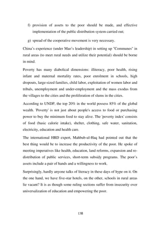 f) provision of assets to the poor should be made, and effective
      implementation of the public distribution system carried out;

   g) spread of the cooperative movement is very necessary.

China’s experience (under Mao’s leadership) in setting up ''Communes'' in
rural areas (to meet rural needs and utilize their potential) should be borne
in mind.

Poverty has many diabolical dimensions: illiteracy, poor health, rising
infant and maternal mortality rates, poor enrolment in schools, high
dropouts, large-sized families, child labor, exploitation of women labor and
tribals, unemployment and under-employment and the mass exodus from
the villages to the cities and the proliferation of slums in the cities.

According to UNDP, the top 20% in the world possess 85% of the global
wealth. 'Poverty' is not just about people's access to food or purchasing
power to buy the minimum food to stay alive. The 'poverty index' consists
of food (basic calorie intake), shelter, clothing, safe water, sanitation,
electricity, education and health care.

The international HRD expert, Mahbub-ul-Haq had pointed out that the
best thing would be to increase the productivity of the poor. He spoke of
meeting imperatives like health, education, land reforms, expansion and re-
distribution of public services, short-term subsidy programs. The poor’s
assets include a pair of hands and a willingness to work.

Surprisingly, hardly anyone talks of literacy in these days of hype on it. On
the one hand, we have five-star hotels, on the other, schools in rural areas
lie vacant? It is as though some ruling sections suffer from insecurity over
universalization of education and empowering the poor.




                                       138
 