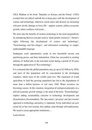 J.B.S. Haldane in his book ''Daedalus or Science and the Future'' (1923)
asserted that our ethical outlook has to keep pace with the development of
science and technology, otherwise social chaos and disaster (as increasing
rich-poor divide, damage to basic life - support systems, jobless economic
growth, ethnic conflicts) will result....

We must take the benefits of modern technology to the rural marginalized,
by introducing them to concepts such as ''plant genetic resources'', ''farmer's
rights   following    the   development      of   science   and   technology'',
''biotechnology and bio-villages'', and information technology in simple,
understandable language.

Inadequate work opportunities result in low household income and
purchasing power, and then malnutrition. China has succeeded in creating
millions of skilled jobs in the non-farm sector during a period of 10 years
through the application of ''Eco-technology''.

It is estimated that the global population may go up to 8.5 billion by 2024,
and most of this population will be concentrated in the developing
countries, where most of the world's poor live. The expansion of world
agriculture to feed the growing population has led to the degradation of
more than a billion hectares of soil since 1945. Water resources are
becoming scarcer. In this situation, integration of ecological principles in a
job-led economic growth strategy is the need of the hour. ''Ecotechnology''
implies adding sustainability concerns to technology development and
dissemination (Swaminathan). The 'pro-nature', 'pro-poor' and 'pro-women'
approach to technology and policy is important. Every individual can now
create his or her own income, thus adding value through self-employment.
We need to create appropriate institutions....

Land reforms


                                       139
 