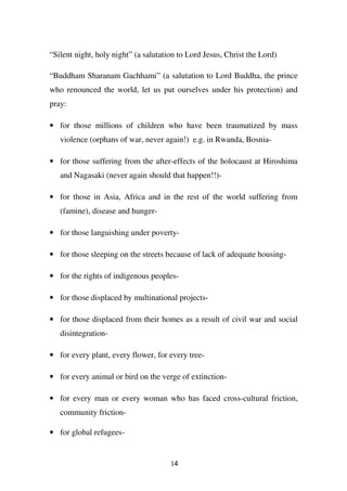 “Silent night, holy night” (a salutation to Lord Jesus, Christ the Lord)

“Buddham Sharanam Gachhami” (a salutation to Lord Buddha, the prince
who renounced the world, let us put ourselves under his protection) and
pray:

• for those millions of children who have been traumatized by mass
   violence (orphans of war, never again!) e.g. in Rwanda, Bosnia-

• for those suffering from the after-effects of the holocaust at Hiroshima
   and Nagasaki (never again should that happen!!)-

• for those in Asia, Africa and in the rest of the world suffering from
   (famine), disease and hunger-

• for those languishing under poverty-

• for those sleeping on the streets because of lack of adequate housing-

• for the rights of indigenous peoples-

• for those displaced by multinational projects-

• for those displaced from their homes as a result of civil war and social
   disintegration-

• for every plant, every flower, for every tree-

• for every animal or bird on the verge of extinction-

• for every man or every woman who has faced cross-cultural friction,
   community friction-

• for global refugees-


                                      14
 