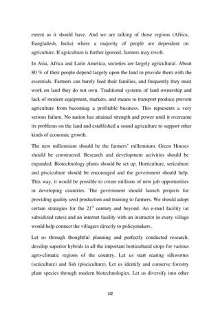 extent as it should have. And we are talking of those regions (Africa,
Bangladesh, India) where a majority of people are dependent on
agriculture. If agriculture is further ignored, farmers may revolt.

In Asia, Africa and Latin America, societies are largely agricultural. About
80 % of their people depend largely upon the land to provide them with the
essentials. Farmers can barely feed their families, and frequently they must
work on land they do not own. Traditional systems of land ownership and
lack of modern equipment, markets, and means to transport produce prevent
agriculture from becoming a profitable business. This represents a very
serious failure. No nation has attained strength and power until it overcame
its problems on the land and established a sound agriculture to support other
kinds of economic growth.

The new millennium should be the farmers’ millennium. Green Houses
should be constructed. Research and development activities should be
expanded. Biotechnology plants should be set up. Horticulture, sericulture
and pisciculture should be encouraged and the government should help.
This way, it would be possible to create millions of new job opportunities
in developing countries. The government should launch projects for
providing quality seed production and training to farmers. We should adopt
certain strategies for the 21st century and beyond. An e-mail facility (at
subsidized rates) and an internet facility with an instructor in every village
would help connect the villagers directly to policymakers.

Let us through thoughtful planning and perfectly conducted research,
develop superior hybrids in all the important horticultural crops for various
agro-climatic regions of the country. Let us start rearing silkworms
(sericulture) and fish (pisciculture). Let us identify and conserve forestry
plant species through modern biotechnologies. Let us diversify into other


                                      142
 