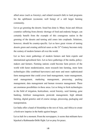 allied areas (such as forestry), and related research (lab) to land programs
for the upliftment (economic well being) of a still larger farming
community.

Let us go greening the deserts. Israel has done it. Many Asian and African
countries suffering from chronic shortage of food and endemic hunger, can
certainly benefit from the example of this courageous nation in the
greening of the deserts and turning arid zones into croplands. Solutions,
however, should be country-specific. Let us have great visions of turning
deserts green and creating artificial oases as the 21st Century becomes truly
the century of modern farmers all over the world.

Let us have more gatherings of modern farmers and farm experts and
international agricultural fairs. Let us have gatherings of the media, policy-
makers and farmers. Farming nations could become farm powers of the
world with faster modernization, more research into farming, more farm
technologies (like combined harvesters) and more and more sophisticated
farm management that could cover land management, water management,
seed   management,      marketing     management,      processing,   packing
management, data management and human resource management. There
are enormous possibilities in these areas. Let us bring in fresh technologies
in the field of irrigation, horticulture, social forestry, seed farming, gene
banking, fertilizer management, pesticide management, high altitude
farming, digital genetics and of course storage, processing, packaging and
transportation.

Let India offer a hand of friendship to the rest of Asia, and Africa to create
a fresh new impetus in the battle against hunger.

Let us halt for a moment. From the newspapers, it seems that militants have
hijacked a Kathmandu-Delhi flight. Let us pray for peace.


                                     143
 