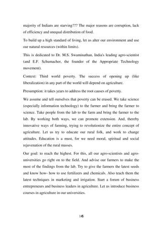 majority of Indians are starving??? The major reasons are corruption, lack
of efficiency and unequal distribution of food.

To build up a high standard of living, let us alter our environment and use
our natural resources (within limits).

This is dedicated to Dr. M.S. Swaminathan, India's leading agro-scientist
(and E.F. Schumacher, the founder of the Appropriate Technology
movement).

Context: Third world poverty. The success of opening up (like
liberalization) in any part of the world will depend on agriculture.

Presumption: it takes years to address the root causes of poverty.

We assume and tell ourselves that poverty can be erased. We take science
(especially information technology) to the farmer and bring the farmer to
science. Take people from the lab to the farm and bring the farmer to the
lab. By working both ways, we can promote extension. And, thereby
innovative ways of farming, trying to revolutionize the entire concept of
agriculture. Let us try to educate our rural folk, and work to change
attitudes. Education is a must, for we need moral, spiritual and social
rejuvenation of the rural masses.

Our goal: to reach the highest. For this, all our agro-scientists and agro-
universities go right on to the field. And advise our farmers to make the
most of the findings from the lab. Try to give the farmers the latest seeds
and know how- how to use fertilizers and chemicals. Also teach them the
latest techniques in marketing and irrigation. Start a forum of business
entrepreneurs and business leaders in agriculture. Let us introduce business
courses in agriculture in our universities.




                                         145
 