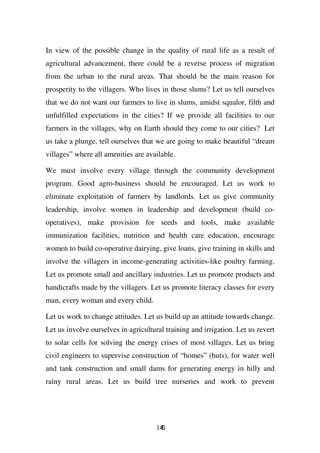 In view of the possible change in the quality of rural life as a result of
agricultural advancement, there could be a reverse process of migration
from the urban to the rural areas. That should be the main reason for
prosperity to the villagers. Who lives in those slums? Let us tell ourselves
that we do not want our farmers to live in slums, amidst squalor, filth and
unfulfilled expectations in the cities? If we provide all facilities to our
farmers in the villages, why on Earth should they come to our cities? Let
us take a plunge, tell ourselves that we are going to make beautiful “dream
villages” where all amenities are available.

We must involve every village through the community development
program. Good agro-business should be encouraged. Let us work to
eliminate exploitation of farmers by landlords. Let us give community
leadership, involve women in leadership and development (build co-
operatives), make provision for seeds and tools, make available
immunization facilities, nutrition and health care education, encourage
women to build co-operative dairying, give loans, give training in skills and
involve the villagers in income-generating activities-like poultry farming.
Let us promote small and ancillary industries. Let us promote products and
handicrafts made by the villagers. Let us promote literacy classes for every
man, every woman and every child.

Let us work to change attitudes. Let us build up an attitude towards change.
Let us involve ourselves in agricultural training and irrigation. Let us revert
to solar cells for solving the energy crises of most villages. Let us bring
civil engineers to supervise construction of “homes” (huts), for water well
and tank construction and small dams for generating energy in hilly and
rainy rural areas. Let us build tree nurseries and work to prevent




                                      146
 