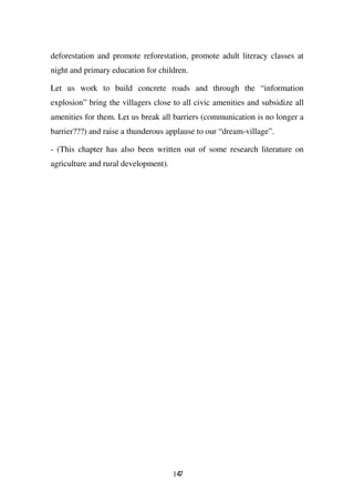 deforestation and promote reforestation, promote adult literacy classes at
night and primary education for children.

Let us work to build concrete roads and through the “information
explosion” bring the villagers close to all civic amenities and subsidize all
amenities for them. Let us break all barriers (communication is no longer a
barrier???) and raise a thunderous applause to our “dream-village”.

- (This chapter has also been written out of some research literature on
agriculture and rural development).




                                      147
 