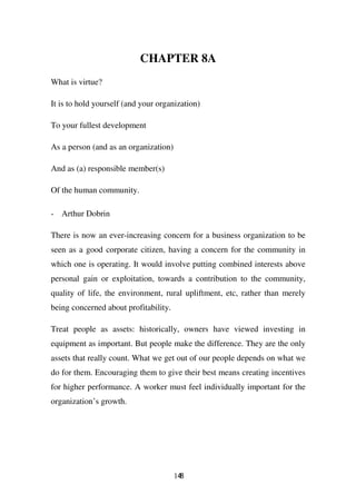 CHAPTER 8A
What is virtue?

It is to hold yourself (and your organization)

To your fullest development

As a person (and as an organization)

And as (a) responsible member(s)

Of the human community.

- Arthur Dobrin

There is now an ever-increasing concern for a business organization to be
seen as a good corporate citizen, having a concern for the community in
which one is operating. It would involve putting combined interests above
personal gain or exploitation, towards a contribution to the community,
quality of life, the environment, rural upliftment, etc, rather than merely
being concerned about profitability.

Treat people as assets: historically, owners have viewed investing in
equipment as important. But people make the difference. They are the only
assets that really count. What we get out of our people depends on what we
do for them. Encouraging them to give their best means creating incentives
for higher performance. A worker must feel individually important for the
organization’s growth.




                                       148
 