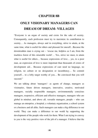 CHAPTER 8B

      ONLY VISIONARY MANAGERS CAN
            DREAM OF DREAM- VILLAGES
“Everyone is an organ of society and exists for the sake of society.
Consequently, each profession must try to maximize its contribution to
society… As managers, always and in everything, strive to attain, at the
same time, what is useful for others and pleasant for oneself…Because the
downtrodden man is crying out – ‘rescue me, helpless as I am, from the
trackless forest of this miserable world’… Yes, strive we must, to attain
what is useful for others… because expressions of love… yes, to a poor
man, an expression of love is more important than thousands of crores of
development aid… Because expressions of care need no language, no
religion, no culture or no designation or incumbency… So commit
yourself… to a lofty target worthy of you… Be convinced that you will
succeed.”

We are talking about ‘managers’- as agents of change, managers as
visionaries, future driven managers, innovative, creative, motivated
managers, socially responsible managers, environmentally conscious
managers, responsive, efficient and effective managers, managers who are
global in mindset, and above all, versatile managers, people – who can
manage an enterprise, a hospital, a voluntary organization, a school system
or a business and all alike. Such managers can make a big difference to our
world. They can make a difference to our world by supporting the
development of the people who work for them. What I am trying to convey
to you is the very positive view of the job of a manager. I believe that the



                                    149
 