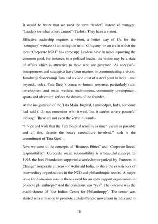 It would be better that we used the term “leader” instead of manager.
“Leaders see what others cannot” (Taylor). They have a vision.

Effective leadership requires a vision, a better way of life for the
“company” workers (I am using the term “Company” in an era in which the
term “Corporate NGO” has come up). Leaders have in mind improving the
common good, for instance, to a political leader, the vision may be a state
of affairs which is attractive to those who are governed. All successful
entrepreneurs and strategists have been masters in communicating a vision.
Jamshedji Nasserwunji Tata had a vision -that of a steel plant in India…and
beyond…today, Tata Steel’s concerns- human resource, particularly rural
development and social welfare, environment, community development,
sports and adventure, reflect the dreams of the founder.

At the inauguration of the Tata Main Hospital, Jamshedpur, India, someone
had said (I do not remember who it was), but it carries a very powerful
message. These are not even the verbatim words-

“I hope and wish that the Tata hospital remains as much vacant as possible
and all this, despite the heavy expenditure involved.” such is the
commitment of Tata Steel…

Now we come to the concepts of “Business Ethics” and “Corporate Social
responsibility”. Corporate social responsibility is a beautiful concept. In
1995, the Ford Foundation supported a workshop organized by “Partners in
Change” (corporate citizens) of Actionaid India, to share the experiences of
intermediary organizations in the NGO and philanthropic sectors. A major
issue for discussion was: is there a need for an apex support organization to
promote philanthropy? And the consensus was “yes”. The outcome was the
establishment of “the Indian Centre for Philanthropy”. The center was
started with a mission to promote a philanthropic movement in India and to


                                     151
 