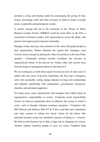 promote a caring and sharing culture by encouraging the giving of time,
money, knowledge, skills and other resources in order to create a socially
aware, responsible and participatory society.

A similar concept had led to the formation of the “Prince of Wales
Business Leaders Forum” (PWBLF) (with the head office in the UK), a
consortium of business leaders with representatives across the globe, who
practice and support good corporate citizenship.

Managers today must pay close attention to the values that guide people in
their organizations. Robert Solomon has argued that “managers must
exercise moral courage by placing the value of excellence at the top of their
agendas.” Continually striving towards excellence has become an
organizational theme of the present era. Today, ethics has moved away
from the fringe of management theory to the heart of it.

We are working in a world where quick fixes do not exist. It takes years to
address the root causes of poverty. Sometimes, the first step is emergency
relief, but sustainable, lasting change depends on long term relationships
and authentic partnership with communities, governments, businesses,
churches and individual supporters.

For many years, many organizations and managers have talked about an
organization’s responsibility to society. “Corporate social responsibility
focuses on what an organization does to influence the society in which it
exists, such as through volunteer assistance programs.” Companies like
M/S Johnson and Johnson, M/S AT & T have used their past experiences
and value systems in setting new moral visions for the future. One
particular business owner has instituted a practice of hiring ex – convicts.
He believes that business has to play a large role in changing our society.
Another employs homeless people to serve ice cream. Campbell Soup


                                      152
 