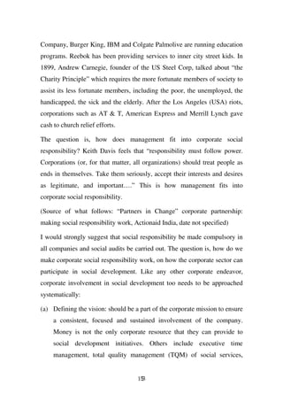 Company, Burger King, IBM and Colgate Palmolive are running education
programs. Reebok has been providing services to inner city street kids. In
1899, Andrew Carnegie, founder of the US Steel Corp, talked about “the
Charity Principle” which requires the more fortunate members of society to
assist its less fortunate members, including the poor, the unemployed, the
handicapped, the sick and the elderly. After the Los Angeles (USA) riots,
corporations such as AT & T, American Express and Merrill Lynch gave
cash to church relief efforts.

The question is, how does management fit into corporate social
responsibility? Keith Davis feels that “responsibility must follow power.
Corporations (or, for that matter, all organizations) should treat people as
ends in themselves. Take them seriously, accept their interests and desires
as legitimate, and important….” This is how management fits into
corporate social responsibility.

(Source of what follows: “Partners in Change” corporate partnership:
making social responsibility work, Actionaid India, date not specified)

I would strongly suggest that social responsibility be made compulsory in
all companies and social audits be carried out. The question is, how do we
make corporate social responsibility work, on how the corporate sector can
participate in social development. Like any other corporate endeavor,
corporate involvement in social development too needs to be approached
systematically:

(a) Defining the vision: should be a part of the corporate mission to ensure
     a consistent, focused and sustained involvement of the company.
     Money is not the only corporate resource that they can provide to
     social development initiatives. Others include executive time
     management, total quality management (TQM) of social services,


                                    153
 