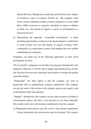 Human Resource Management, marketing and technical areas, support
    to ancillaries, usage of company facilities etc. The company could
    look at sectors (education, health, economic programs) or issues (child
    labor, AIDS awareness) or categories (disabled or women or children
    or tribal, etc). The period of support is crucial, as development is a
    long-term process;

(b) Determining the approach: “sustainable development” is about
    providing opportunities or choices to the disadvantaged to enable them
    to stand on their own feet with dignity. It requires working “with”
    communities in a participatory manner and adopting the most suitable
    methodology for a program.

Companies can adopt any of the following approaches to their social
development activities:

“Do-it-yourself”- companies can run their own programs through their own
employees. However, it will be vital to employ specialized persons for this
task who have the necessary experience and expertise to design and operate
such interventions;

“Partnership”- the other option is that the company can work in
partnership with an implementing voluntary organization. The company
can provide some of the resources the voluntary agency may require, such
as development skills and expertise;

“Support”- alternatively, the company can just make resources available to
a development agency and allow it the discretion to use them optimally.
This usually works best with monetary contributions from the company;

(c) Planning the interventions: once the vision is clear and the organization
    choices determined, the interventions must be designed. This requires



                                       154
 