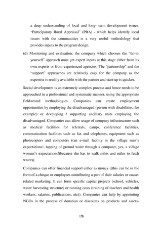 a deep understanding of local and long- term development issues.
     “Participatory Rural Appraisal” (PRA) - which helps identify local
     issues with the communities is a very useful methodology that
     provides inputs to the program design;

(d) Monitoring and evaluation: the company which chooses the “do-it-
     yourself” approach must get expert inputs at this stage either from its
     own experts or from experienced agencies. The “partnership” and the
     “support” approaches are relatively easy for the company as the
     expertise is readily available with the partner and start-up is quicker.

Social development is an extremely complex process and hence needs to be
approached in a professional and systematic manner, using the appropriate
field-tested   methodologies.      Companies      can    create   employment
opportunities by employing the disadvantaged (person with disabilities, for
example) or developing / supporting ancillary units employing the
disadvantaged. Companies can allow usage of company infrastructure such
as   medical   facilities   for   referrals,   camps,   conference   facilities,
communication facilities such as fax and telephones, equipment such as
photocopiers and computers ((an e-mail facility in the village man’s
expectations!, tapping of ground water through a computer, yes, a village
woman’s expectations!(because she has to walk miles and miles to fetch
water)).

Companies can offer financial support either as money ((this can be in the
form of a cheque or employees contributing a part of their salaries or cause-
related marketing. It can form specific capital projects (school, vehicles,
water harvesting structure) or running costs (training of teachers and health
workers, salaries, publications, etc)). Companies can help by appointing
NGOs in the process of donation or discounts on products and assets-


                                       155
 