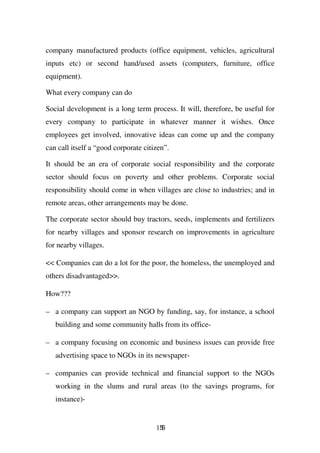 company manufactured products (office equipment, vehicles, agricultural
inputs etc) or second hand/used assets (computers, furniture, office
equipment).

What every company can do

Social development is a long term process. It will, therefore, be useful for
every company to participate in whatever manner it wishes. Once
employees get involved, innovative ideas can come up and the company
can call itself a “good corporate citizen”.

It should be an era of corporate social responsibility and the corporate
sector should focus on poverty and other problems. Corporate social
responsibility should come in when villages are close to industries; and in
remote areas, other arrangements may be done.

The corporate sector should buy tractors, seeds, implements and fertilizers
for nearby villages and sponsor research on improvements in agriculture
for nearby villages.

<< Companies can do a lot for the poor, the homeless, the unemployed and
others disadvantaged>>.

How???

– a company can support an NGO by funding, say, for instance, a school
   building and some community halls from its office-

– a company focusing on economic and business issues can provide free
   advertising space to NGOs in its newspaper-

– companies can provide technical and financial support to the NGOs
   working in the slums and rural areas (to the savings programs, for
   instance)-


                                      156
 