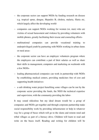 – the corporate sector can support NGOs by funding research on disease
   e.g. tropical sprue, dengue, Hepatitis B, cholera, malaria, filaria etc,
   which largely affect the developing world-

– companies can support NGOs working for women (or, men) who are
   victims of sexual harassment and violence by providing volunteers with
   mobile phones, greatly facilitating their rescue and counseling efforts-

– multinational      companies      can     provide   vocational   training   to
   underprivileged youth by partnering with NGOs working in urban slums
   or rural areas-

– the corporate sector can have an employee volunteers program where
   the employees can contribute a part of their salaries as well as share
   their skills in management, computers and marketing on weekends with
   a few NGOs-

– leading pharmaceutical companies can work in partnership with NGOs
   by establishing medical centers, providing medicines free of cost and
   supporting health initiatives-

– a safe drinking water project benefiting some villages can be run by the
   corporate sector providing the funds, the NGO the technical expertise
   and supervision, with the community providing the labor-

It may sound ridiculous but my ideal dream would be: a group of
companies and NGOs get together and through corporate partnership make
social responsibility work by providing infrastructure or help in whatever
way for a group of buses which will go to the slums and remote rural and
tribal villages as part of a literacy drive. Children will learn to read and
write on the buses itself. Reading and writing for children will be



                                          157
 