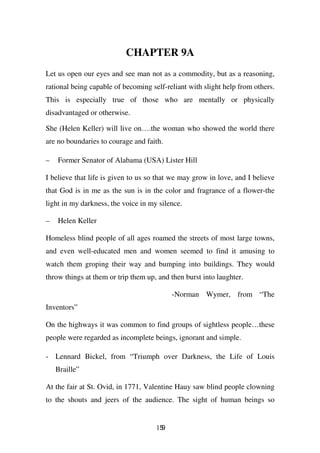 CHAPTER 9A
Let us open our eyes and see man not as a commodity, but as a reasoning,
rational being capable of becoming self-reliant with slight help from others.
This is especially true of those who are mentally or physically
disadvantaged or otherwise.

She (Helen Keller) will live on….the woman who showed the world there
are no boundaries to courage and faith.

–   Former Senator of Alabama (USA) Lister Hill

I believe that life is given to us so that we may grow in love, and I believe
that God is in me as the sun is in the color and fragrance of a flower-the
light in my darkness, the voice in my silence.

–   Helen Keller

Homeless blind people of all ages roamed the streets of most large towns,
and even well-educated men and women seemed to find it amusing to
watch them groping their way and bumping into buildings. They would
throw things at them or trip them up, and then burst into laughter.

                                           -Norman Wymer, from “The
Inventors”

On the highways it was common to find groups of sightless people…these
people were regarded as incomplete beings, ignorant and simple.

- Lennard Bickel, from “Triumph over Darkness, the Life of Louis
    Braille”

At the fair at St. Ovid, in 1771, Valentine Hauy saw blind people clowning
to the shouts and jeers of the audience. The sight of human beings so


                                     159
 