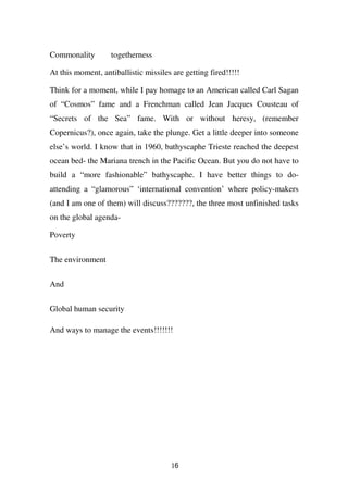 Commonality        togetherness

At this moment, antiballistic missiles are getting fired!!!!!

Think for a moment, while I pay homage to an American called Carl Sagan
of “Cosmos” fame and a Frenchman called Jean Jacques Cousteau of
“Secrets of the Sea” fame. With or without heresy, (remember
Copernicus?), once again, take the plunge. Get a little deeper into someone
else’s world. I know that in 1960, bathyscaphe Trieste reached the deepest
ocean bed- the Mariana trench in the Pacific Ocean. But you do not have to
build a “more fashionable” bathyscaphe. I have better things to do-
attending a “glamorous” ‘international convention’ where policy-makers
(and I am one of them) will discuss???????, the three most unfinished tasks
on the global agenda-

Poverty


The environment

And

Global human security

And ways to manage the events!!!!!!!




                                       16
 