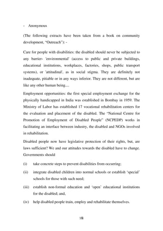 - Anonymous

(The following extracts have been taken from a book on community
development, “Outreach”): -

Care for people with disabilities: the disabled should never be subjected to
any barrier- 'environmental' (access to public and private buildings,
educational institutions, workplaces, factories, shops, public transport
systems), or 'attitudinal', as in social stigma. They are definitely not
inadequate, pitiable or in any ways inferior. They are not different, but are
like any other human being....

Employment opportunities: the first special employment exchange for the
physically handicapped in India was established in Bombay in 1959. The
Ministry of Labor has established 17 vocational rehabilitation centers for
the evaluation and placement of the disabled. The “National Centre for
Promotion of Employment of Disabled People” (NCPEDP) works in
facilitating an interface between industry, the disabled and NGOs involved
in rehabilitation.

Disabled people now have legislative protection of their rights, but, are
laws sufficient? We and our attitudes towards the disabled have to change.
Governments should

(i)     take concrete steps to prevent disabilities from occurring;

(ii)    integrate disabled children into normal schools or establish ‘special’
        schools for those with such need;

(iii)   establish non-formal education and ‘open’ educational institutions
        for the disabled; and,

(iv)    help disabled people train, employ and rehabilitate themselves.



                                      161
 