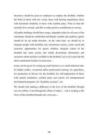 Incentives should be given to employers to employ the disabled, whether
the blind or those with low vision, those with hearing impairment, those
with locomotor disability or those with cerebral palsy. Time to treat the
mentally ill as normal, and able to make positive contributions to society.

All public buildings should have ramps; adaptable toilets for all users of the
wheelchair should be established and Braille symbols and auditory signals
should be set up inside elevators. At the same time, we should try to
integrate people with disability into mainstream society, create social and
economic opportunities for spastic children, integrate culture of the
disabled into main society and widely disseminate information and
awareness about facilities available to the disabled. Let us try to provide the
above-mentioned facilities in rural areas....

Loans can be given for setting up small business or a small industrial unit,
for higher studies, vocational and/or professional training, for agriculture,
for production of devices for the disabled, for self-employment of those
with mental retardation, cerebral palsy and autism, for entrepreneurial
development programs, for “disability societies”, etc.

We should start making a difference to the lives of the disabled, through
our own efforts, if not through the efforts of others.... call it, looking at the
(lives of the) disabled through one's own eyes....




                                      162
 