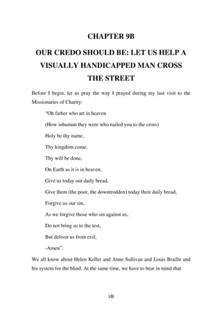 CHAPTER 9B

 OUR CREDO SHOULD BE: LET US HELP A
   VISUALLY HANDICAPPED MAN CROSS
                            THE STREET
Before I begin, let us pray the way I prayed during my last visit to the
Missionaries of Charity:

      “Oh father who art in heaven

      (How inhuman they were who nailed you to the cross)

      Holy be thy name,

      Thy kingdom come,

      Thy will be done,

      On Earth as it is in heaven,

      Give us today our daily bread,

      Give them (the poor, the downtrodden) today their daily bread,

      Forgive us our sin,

      As we forgive those who sin against us,

      Do not bring us to the test,

      But deliver us from evil,

      -Amen”.

We all know about Helen Keller and Anne Sullivan and Louis Braille and
his system for the blind. At the same time, we have to bear in mind that




                                     163
 