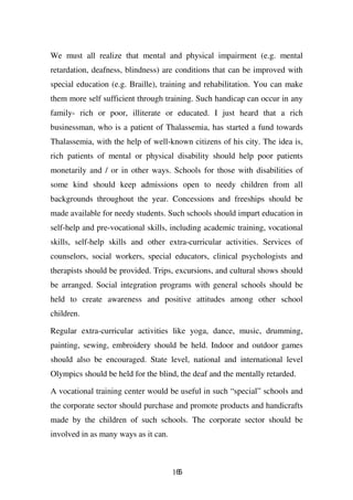 We must all realize that mental and physical impairment (e.g. mental
retardation, deafness, blindness) are conditions that can be improved with
special education (e.g. Braille), training and rehabilitation. You can make
them more self sufficient through training. Such handicap can occur in any
family- rich or poor, illiterate or educated. I just heard that a rich
businessman, who is a patient of Thalassemia, has started a fund towards
Thalassemia, with the help of well-known citizens of his city. The idea is,
rich patients of mental or physical disability should help poor patients
monetarily and / or in other ways. Schools for those with disabilities of
some kind should keep admissions open to needy children from all
backgrounds throughout the year. Concessions and freeships should be
made available for needy students. Such schools should impart education in
self-help and pre-vocational skills, including academic training, vocational
skills, self-help skills and other extra-curricular activities. Services of
counselors, social workers, special educators, clinical psychologists and
therapists should be provided. Trips, excursions, and cultural shows should
be arranged. Social integration programs with general schools should be
held to create awareness and positive attitudes among other school
children.

Regular extra-curricular activities like yoga, dance, music, drumming,
painting, sewing, embroidery should be held. Indoor and outdoor games
should also be encouraged. State level, national and international level
Olympics should be held for the blind, the deaf and the mentally retarded.

A vocational training center would be useful in such “special” schools and
the corporate sector should purchase and promote products and handicrafts
made by the children of such schools. The corporate sector should be
involved in as many ways as it can.



                                      165
 