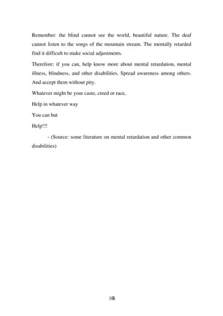 Remember: the blind cannot see the world, beautiful nature. The deaf
cannot listen to the songs of the mountain stream. The mentally retarded
find it difficult to make social adjustments.

Therefore: if you can, help know more about mental retardation, mental
illness, blindness, and other disabilities. Spread awareness among others.
And accept them without pity.

Whatever might be your caste, creed or race,

Help in whatever way

You can but

Help!!!

          - (Source: some literature on mental retardation and other common
disabilities)




                                      166
 