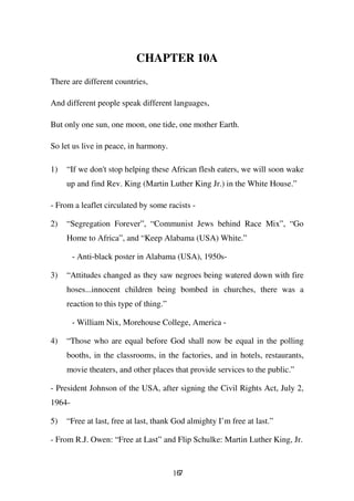 CHAPTER 10A
There are different countries,

And different people speak different languages,

But only one sun, one moon, one tide, one mother Earth.

So let us live in peace, in harmony.

1)   “If we don't stop helping these African flesh eaters, we will soon wake
     up and find Rev. King (Martin Luther King Jr.) in the White House.”

- From a leaflet circulated by some racists -

2)   “Segregation Forever”, “Communist Jews behind Race Mix”, “Go
     Home to Africa”, and “Keep Alabama (USA) White.”

        - Anti-black poster in Alabama (USA), 1950s-

3)   “Attitudes changed as they saw negroes being watered down with fire
     hoses...innocent children being bombed in churches, there was a
     reaction to this type of thing.”

        - William Nix, Morehouse College, America -

4)   “Those who are equal before God shall now be equal in the polling
     booths, in the classrooms, in the factories, and in hotels, restaurants,
     movie theaters, and other places that provide services to the public.”

- President Johnson of the USA, after signing the Civil Rights Act, July 2,
1964-

5)   “Free at last, free at last, thank God almighty I’m free at last.”

- From R.J. Owen: “Free at Last” and Flip Schulke: Martin Luther King, Jr.


                                        167
 