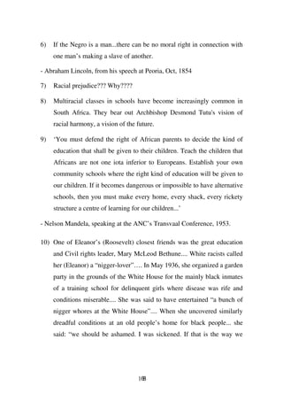 6)   If the Negro is a man...there can be no moral right in connection with
     one man’s making a slave of another.

- Abraham Lincoln, from his speech at Peoria, Oct, 1854

7)   Racial prejudice??? Why????

8)   Multiracial classes in schools have become increasingly common in
     South Africa. They bear out Archbishop Desmond Tutu's vision of
     racial harmony, a vision of the future.

9)   ‘You must defend the right of African parents to decide the kind of
     education that shall be given to their children. Teach the children that
     Africans are not one iota inferior to Europeans. Establish your own
     community schools where the right kind of education will be given to
     our children. If it becomes dangerous or impossible to have alternative
     schools, then you must make every home, every shack, every rickety
     structure a centre of learning for our children...’

- Nelson Mandela, speaking at the ANC’s Transvaal Conference, 1953.

10) One of Eleanor’s (Roosevelt) closest friends was the great education
     and Civil rights leader, Mary McLeod Bethune.... White racists called
     her (Eleanor) a “nigger-lover”…. In May 1936, she organized a garden
     party in the grounds of the White House for the mainly black inmates
     of a training school for delinquent girls where disease was rife and
     conditions miserable.... She was said to have entertained “a bunch of
     nigger whores at the White House”.... When she uncovered similarly
     dreadful conditions at an old people’s home for black people... she
     said: “we should be ashamed. I was sickened. If that is the way we




                                       168
 