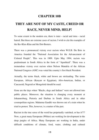 CHAPTER 10B

 THEY ARE NOT OF MY CASTE, CREED OR
              RACE, NEVER MIND, HELP!
To some extent in the modern era, there is inter - racial and intra - racial
hatred. But these are extreme cases of racism. I wish to cite the examples of
the Ku–Klux-Klan and the Dot-Busters.

There was a pronounced victory over racism when W.E.B. Du Bois in
America founded the “National Association for the Advancement of
Colored People”. This was in 1909. Upto May 1994, racism was
predominant in South Africa in the form of “Apartheid”. There was a
tremendous victory over racism when Nelson Mandela of the African
National Congress (ANC) was voted the country’s first black President.

Actually, the terms black, white and brown are misleading. The terms
European, African (Kenyan or Egyptian), Afro-American, Indian, or
Caucasoid, Negroid or Mongoloid should be used.

Gone are the days when “Blacks, dogs and Indians” were not allowed into
public places. Moreover, the situation is changing every moment at
Johannesburg, Pretoria and Durban in South Africa and in other
cosmopolitan regions. Mahatma Gandhi was thrown out of a train when he
tried to protest. This, however, is a matter of the past.

Racism in the true sense of the word has perpetually vanished, or has it???
Now, a great many Europeans (Whites) are working for development in the
deep jungles of Africa. Many Europeans are working in India, under
difficult conditions of climate, food, water, clothing and cultural


                                       170
 