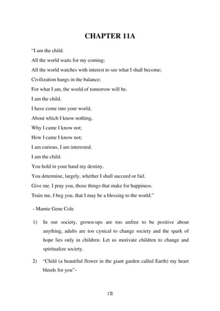 CHAPTER 11A
“I am the child.
All the world waits for my coming;
All the world watches with interest to see what I shall become;
Civilization hangs in the balance;
For what I am, the world of tomorrow will be.
I am the child.
I have come into your world,
About which I know nothing,
Why I came I know not;
How I came I know not;
I am curious, I am interested.
I am the child.
You hold in your hand my destiny.
You determine, largely, whether I shall succeed or fail.
Give me, I pray you, those things that make for happiness.
Train me, I beg you, that I may be a blessing to the world.”

- Mamie Gene Cole

1)   In our society, grown-ups are too unfree to be positive about
     anything, adults are too cynical to change society and the spark of
     hope lies only in children. Let us motivate children to change and
     spiritualize society.

2)   “Child (a beautiful flower in the giant garden called Earth) my heart
     bleeds for you”-



                                     172
 