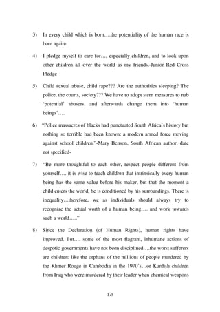 3)   In every child which is born….the potentiality of the human race is
     born again-

4)   I pledge myself to care for…, especially children, and to look upon
     other children all over the world as my friends.-Junior Red Cross
     Pledge

5)   Child sexual abuse, child rape??? Are the authorities sleeping? The
     police, the courts, society??? We have to adopt stern measures to nab
     ‘potential’ abusers, and afterwards change them into ‘human
     beings’….

6) “Police massacres of blacks had punctuated South Africa’s history but
     nothing so terrible had been known: a modern armed force moving
     against school children.”-Mary Benson, South African author, date
     not specified-

7)   “Be more thoughtful to each other, respect people different from
     yourself…. it is wise to teach children that intrinsically every human
     being has the same value before his maker, but that the moment a
     child enters the world, he is conditioned by his surroundings. There is
     inequality…therefore, we as individuals should always try to
     recognize the actual worth of a human being…. and work towards
     such a world…..”

8)   Since the Declaration (of Human Rights), human rights have
     improved. But…. some of the most flagrant, inhumane actions of
     despotic governments have not been disciplined….the worst sufferers
     are children: like the orphans of the millions of people murdered by
     the Khmer Rouge in Cambodia in the 1970’s…or Kurdish children
     from Iraq who were murdered by their leader when chemical weapons


                                    173
 