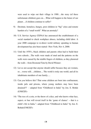 were used to wipe out their village in 1988….the story (of these
     unfortunate children) goes on….What will happen to the future of our
     planet….if children continue to suffer?

9)   Destitute, homeless, hungry, poor children in “big” cities and remote
     hamlets of a “small world”. What an anomaly?

10) U.S. Service Agency CEPAA has announced the establishment of a
     social standard to check workplace abuses, including child labor. A
     year 2000 campaign to re-direct world military spending to human
     development has also been started –New York, Nov 4, 2000.

11) Until the 1970’s, black children and parents often had to build their
     own schools…The walls were made of mud and the patterns on the
     walls were caused by the nimble fingers of children, as they plastered
     the walls – from Desmond Tutu by David Winner-

12) Let us not accept that anyone should suffer because they are women,
     or….worse still….children… The world is truly one world, and all its
     inhabitants members of one family….

13) Can you believe this? That some children are born into confinement,
     inside jails and prisons, where young mothers may have been
     detained?? - adapted from “Childhood in India” by Jon. E. Rohde
     (UNICEF)-

14) “The toss of a coin, or the throw of a dice, and who knows what face,
     aspect, or hue will reveal itself in the ‘game of chance’ – that is a
     child’s life in India.”- adapted from “Childhood in India” by Jon. E.
     Rohde(UNICEF)-




                                    174
 