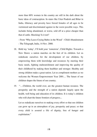 more than 60% women in the country are still in the dark about the
      basic ideas of contraception. In states like Uttar Pradesh and Bihar in
      India, illiteracy and poverty have forced females of all ages to be
      victimized and discriminated against in the worst possible ways. This
      includes being abandoned, or worse, sold off at a price cheaper than
      that of cattle. Shocking! Is it not?

      - From ‘Why Leave Crying Babes in the Wood’ - Child Abandonment
      - The Telegraph, India, 14 Nov. 2000.

18. Hold my ‘today’, I‘ll hold your ‘tomorrow’, Child Rights: Towards a
      New Dawn: a nation marches on the feet of its children. Let us
      rededicate ourselves for the development of our children, by
      empowering them with knowledge and resources by meeting their
      basic needs, fighting malnourishment and improving the quality of
      their childhood by making them healthier and stronger. Healthy and
      strong children make a great nation. Let us compliment mothers as we
      welcome the Women Empowerment Year 2001.... The future of our
      children shapes the future of our country.

19.   “….Children, the world over, are the greatest human resource. The
      prosperity and the strength of a nation depends largely upon the
      health, well being and education of its children. It is today’s children
      who will chart the future frontiers of progress...

      Let us rededicate ourselves to making every effort so that our children
      can grow up in an atmosphere of joy, prosperity and peace; so that
      every child is assured a life of dignity, free of hunger and
      exploitation.”




                                        176
 
