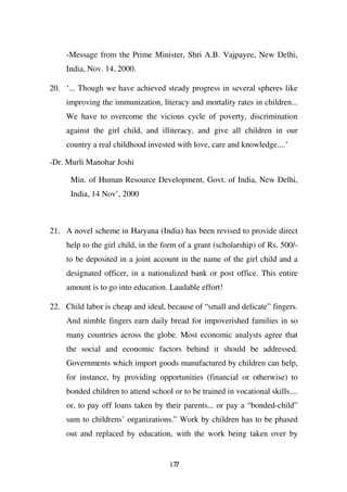 -Message from the Prime Minister, Shri A.B. Vajpayee, New Delhi,
     India, Nov. 14, 2000.

20. ‘... Though we have achieved steady progress in several spheres like
     improving the immunization, literacy and mortality rates in children...
     We have to overcome the vicious cycle of poverty, discrimination
     against the girl child, and illiteracy, and give all children in our
     country a real childhood invested with love, care and knowledge....’

-Dr. Murli Manohar Joshi

      Min. of Human Resource Development, Govt. of India, New Delhi,
      India, 14 Nov’, 2000



21. A novel scheme in Haryana (India) has been revised to provide direct
     help to the girl child, in the form of a grant (scholarship) of Rs. 500/-
     to be deposited in a joint account in the name of the girl child and a
     designated officer, in a nationalized bank or post office. This entire
     amount is to go into education. Laudable effort!

22. Child labor is cheap and ideal, because of “small and delicate” fingers.
     And nimble fingers earn daily bread for impoverished families in so
     many countries across the globe. Most economic analysts agree that
     the social and economic factors behind it should be addressed.
     Governments which import goods manufactured by children can help,
     for instance, by providing opportunities (financial or otherwise) to
     bonded children to attend school or to be trained in vocational skills....
     or, to pay off loans taken by their parents... or pay a “bonded-child”
     sum to childrens’ organizations.” Work by children has to be phased
     out and replaced by education, with the work being taken over by


                                      177
 