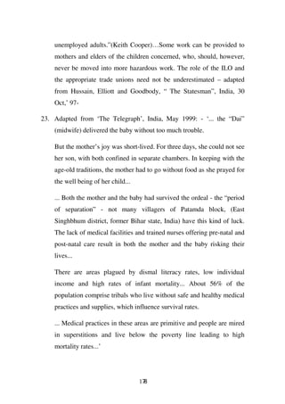 unemployed adults.”(Keith Cooper)…Some work can be provided to
    mothers and elders of the children concerned, who, should, however,
    never be moved into more hazardous work. The role of the ILO and
    the appropriate trade unions need not be underestimated – adapted
    from Hussain, Elliott and Goodbody, “ The Statesman”, India, 30
    Oct,’ 97-

23. Adapted from ‘The Telegraph’, India, May 1999: - ‘... the “Dai”
    (midwife) delivered the baby without too much trouble.

    But the mother’s joy was short-lived. For three days, she could not see
    her son, with both confined in separate chambers. In keeping with the
    age-old traditions, the mother had to go without food as she prayed for
    the well being of her child...

    ... Both the mother and the baby had survived the ordeal - the “period
    of separation” - not many villagers of Patamda block, (East
    Singhbhum district, former Bihar state, India) have this kind of luck.
    The lack of medical facilities and trained nurses offering pre-natal and
    post-natal care result in both the mother and the baby risking their
    lives...

    There are areas plagued by dismal literacy rates, low individual
    income and high rates of infant mortality... About 56% of the
    population comprise tribals who live without safe and healthy medical
    practices and supplies, which influence survival rates.

    ... Medical practices in these areas are primitive and people are mired
    in superstitions and live below the poverty line leading to high
    mortality rates...’




                                     178
 