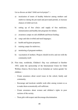 Let us discuss an ideal “child survival project”: -

    a)    inculcation of tenets of healthy behavior among mothers and
          midwives during the pre-natal and post-natal periods, to increase
          chances of child survival;

    b)    setting up of free clinics and supply of free medicines,
          immunization and healthy diet programs for infants;

    c)    awareness camps on safe childbirth and breast-feeding;

    d)    songs and skits in tribal and rural languages;

    e)    health and hygiene programs;

    f)    training camps for midwives;

    g)    monitoring of pregnant mothers;

    h)    vaccination of mothers. Projects should involve and rest with the
          community itself.

24. First time, worldwide, Children’s Day was celebrated in October
    1953, under the sponsorship of the International Union for Child
    Welfare, Geneva. On its basis, let us formulate an ‘action agenda’ for
    children :-

    - Create awareness about social issues in the school, family and
         community.

    - Encourage and inculcate suitable work ethic among women so as
         to make them economically self-sufficient.

    - Create awareness about women and children’s rights in poor
         sections of the society.

    - Treat girls with respect and discourage discrimination.


                                       179
 