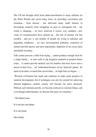 The UN has brought relief from under-nourishment to many millions (in
the Third World) and saved many more, by providing vaccination and
treatment… from disease… has delivered many small farmers in
developing countries from struggling on poor or unirrigated soil… our
world is changing… we have achieved a victory over smallpox…new
vistas of communication have opened up… the risk of nuclear war has
receded… and yet, a vast number of people are living in inhuman and
degrading conditions… we face environmental pollution, extinction of
animal and bird species and most importantly, depletion of our ozone layer
and global warming...

Talk cannot prevent a child from dying… cannot produce enough food for
a single family… or sink wells or dig irrigation channels to produce better
crops… it cannot provide medical care for families that have never seen a
doctor in their lives… all “unfinished business of our ‘beloved” planet.. So
much to be done, so much that can be done… Its high time we begun…..

“Western civilization has made and continues to make great progress in
material development, but if techniques can also be created for achieving
internal happiness, modern society will become far more advanced.
Without such internal growth, we become enslaved to external things, and
even though called humans, we become like parts of a machine.”

- The Dalai Lama

It is not just one planet

It is one home

One family.




                                     18
 