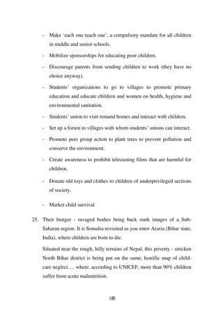 - Make ‘each one teach one’, a compulsory mandate for all children
       in middle and senior schools.

    - Mobilize sponsorships for educating poor children.

    - Discourage parents from sending children to work (they have no
       choice anyway).

    - Students’ organizations to go to villages to promote primary
       education and educate children and women on health, hygiene and
       environmental sanitation.

    - Students’ union to visit remand homes and interact with children.

    - Set up a forum in villages with whom students’ unions can interact.

    - Promote peer group action to plant trees to prevent pollution and
       conserve the environment.

    - Create awareness to prohibit telecasting films that are harmful for
       children.

    - Donate old toys and clothes to children of underprivileged sections
       of society.

    - Market child survival.

25. Their hunger - ravaged bodies bring back stark images of a Sub-
    Saharan region. It is Somalia revisited as you enter Araria (Bihar state,
    India), where children are born to die.

    Situated near the rough, hilly terrains of Nepal, this poverty - stricken
    North Bihar district is being put on the same, horrific map of child-
    care neglect…. where, according to UNICEF, more than 90% children
    suffer from acute malnutrition.



                                      180
 