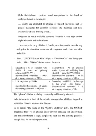 Only Sub-Saharan countries stand comparison in the level of
      malnourishment in the district.

      .... Deaths are attributed to absence of trained midwives, lack of
      proper medicines for common scourges like diarrhoea and non-
      availability of safe drinking water...

      Programs to make available adequate Vitamin A can help combat
      night blindness and malnutrition.

    .... Investment in early childhood development is essential to make any
    real gains in education, economic development and crime and debt
    reduction.

 - from “ UNICEF Echoes Kids’ Rights – Violation Cry”, the Telegraph,
    India, 13 Dec, 2000:- Children around the world:

- Education : % of children who -              Malnutrition : % of children
  finish 5 years of primary                    under 5 years old suffering from
  education(1995-99) :                         stunted growth(1995-2000) :
  industrialized countries – 99%,              industrialized countries – 0 %,
  developing countries – 73% -                 developing countries – 33% -
- Life expectancy (1999) :        -            Mortality rate(1999) : before age
                                               5, for every 1000 births :
  industrialized countries – 78 years,         industrialized countries – 6,
  developing countries – 63 years -            developing countries – 90 -

 The rights of children are being continually and blatantly violated…

 India is home to a third of the world’s malnourished children, trapped in
 intractable poverty, violence and disease.

 In its report “The State of the World’s Children” 2001, the UNICEF
 underlined that 47% of children under three in India are still underweight
 and malnourishment is high, despite the fact that the country produces
 enough food for its entire population.


                                        181
 