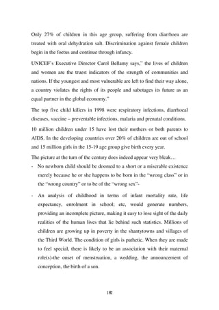 Only 27% of children in this age group, suffering from diarrhoea are
treated with oral dehydration salt. Discrimination against female children
begin in the foetus and continue through infancy.

UNICEF’s Executive Director Carol Bellamy says,” the lives of children
and women are the truest indicators of the strength of communities and
nations. If the youngest and most vulnerable are left to find their way alone,
a country violates the rights of its people and sabotages its future as an
equal partner in the global economy.”

The top five child killers in 1998 were respiratory infections, diarrhoeal
diseases, vaccine – preventable infections, malaria and prenatal conditions.

10 million children under 15 have lost their mothers or both parents to
AIDS. In the developing countries over 20% of children are out of school
and 15 million girls in the 15-19 age group give birth every year.
The picture at the turn of the century does indeed appear very bleak…
- No newborn child should be doomed to a short or a miserable existence
   merely because he or she happens to be born in the “wrong class” or in
   the “wrong country” or to be of the “wrong sex”-

- An analysis of childhood in terms of infant mortality rate, life
   expectancy, enrolment in school; etc, would generate numbers,
   providing an incomplete picture, making it easy to lose sight of the daily
   realities of the human lives that lie behind such statistics. Millions of
   children are growing up in poverty in the shantytowns and villages of
   the Third World. The condition of girls is pathetic. When they are made
   to feel special, there is likely to be an association with their maternal
   role(s)-the onset of menstruation, a wedding, the announcement of
   conception, the birth of a son.




                                     182
 