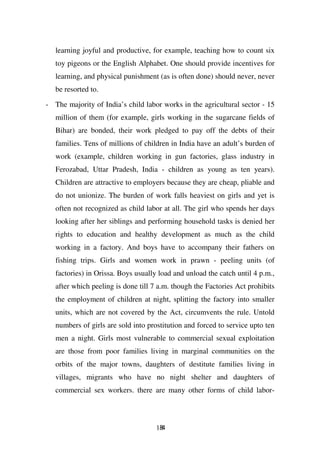 learning joyful and productive, for example, teaching how to count six
   toy pigeons or the English Alphabet. One should provide incentives for
   learning, and physical punishment (as is often done) should never, never
   be resorted to.

- The majority of India’s child labor works in the agricultural sector - 15
   million of them (for example, girls working in the sugarcane fields of
   Bihar) are bonded, their work pledged to pay off the debts of their
   families. Tens of millions of children in India have an adult’s burden of
   work (example, children working in gun factories, glass industry in
   Ferozabad, Uttar Pradesh, India - children as young as ten years).
   Children are attractive to employers because they are cheap, pliable and
   do not unionize. The burden of work falls heaviest on girls and yet is
   often not recognized as child labor at all. The girl who spends her days
   looking after her siblings and performing household tasks is denied her
   rights to education and healthy development as much as the child
   working in a factory. And boys have to accompany their fathers on
   fishing trips. Girls and women work in prawn - peeling units (of
   factories) in Orissa. Boys usually load and unload the catch until 4 p.m.,
   after which peeling is done till 7 a.m. though the Factories Act prohibits
   the employment of children at night, splitting the factory into smaller
   units, which are not covered by the Act, circumvents the rule. Untold
   numbers of girls are sold into prostitution and forced to service upto ten
   men a night. Girls most vulnerable to commercial sexual exploitation
   are those from poor families living in marginal communities on the
   orbits of the major towns, daughters of destitute families living in
   villages, migrants who have no night shelter and daughters of
   commercial sex workers. there are many other forms of child labor-



                                     184
 