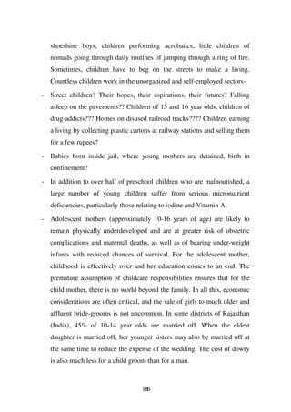 shoeshine boys, children performing acrobatics, little children of
   nomads going through daily routines of jumping through a ring of fire.
   Sometimes, children have to beg on the streets to make a living.
   Countless children work in the unorganized and self-employed sectors-

- Street children? Their hopes, their aspirations, their futures? Falling
   asleep on the pavements?? Children of 15 and 16 year olds, children of
   drug-addicts??? Homes on disused railroad tracks???? Children earning
   a living by collecting plastic cartons at railway stations and selling them
   for a few rupees?

- Babies born inside jail, where young mothers are detained, birth in
   confinement?
- In addition to over half of preschool children who are malnourished, a
   large number of young children suffer from serious micronutrient
   deficiencies, particularly those relating to iodine and Vitamin A.
- Adolescent mothers (approximately 10-16 years of age) are likely to
   remain physically underdeveloped and are at greater risk of obstetric
   complications and maternal deaths, as well as of bearing under-weight
   infants with reduced chances of survival. For the adolescent mother,
   childhood is effectively over and her education comes to an end. The
   premature assumption of childcare responsibilities ensures that for the
   child mother, there is no world beyond the family. In all this, economic
   considerations are often critical, and the sale of girls to much older and
   affluent bride-grooms is not uncommon. In some districts of Rajasthan
   (India), 45% of 10-14 year olds are married off. When the eldest
   daughter is married off, her younger sisters may also be married off at
   the same time to reduce the expense of the wedding. The cost of dowry
   is also much less for a child groom than for a man.



                                     185
 