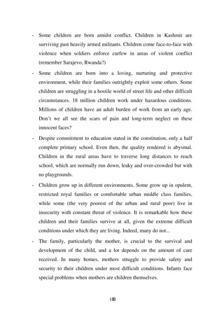 - Some children are born amidst conflict. Children in Kashmir are
   surviving past heavily armed militants. Children come face-to-face with
   violence when soldiers enforce curfew in areas of violent conflict
   (remember Sarajevo, Rwanda?)

- Some children are born into a loving, nurturing and protective
   environment, while their families outrightly exploit some others. Some
   children are struggling in a hostile world of street life and other difficult
   circumstances. 18 million children work under hazardous conditions.
   Millions of children have an adult burden of work from an early age.
   Don’t we all see the scars of pain and long-term neglect on these
   innocent faces?

- Despite commitment to education stated in the constitution, only a half
   complete primary school. Even then, the quality rendered is abysmal.
   Children in the rural areas have to traverse long distances to reach
   school, which are normally run down, leaky and over-crowded but with
   no playgrounds.
- Children grow up in different environments. Some grow up in opulent,
   restricted royal families or comfortable urban middle class families,
   while some (the very poorest of the urban and rural poor) live in
   insecurity with constant threat of violence. It is remarkable how these
   children and their families survive at all, given the extreme difficult
   conditions under which they are living. Indeed, many do not...
- The family, particularly the mother, is crucial to the survival and
   development of the child, and a lot depends on the amount of care
   received. In many homes, mothers struggle to provide safety and
   security to their children under most difficult conditions. Infants face
   special problems when mothers are children themselves.



                                      186
 
