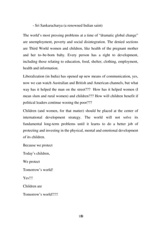 - Sri Sankaracharya (a renowned Indian saint)

The world’s most pressing problems at a time of “dramatic global change”
are unemployment, poverty and social disintegration. The denied sections
are Third World women and children, like health of the pregnant mother
and her to–be-born baby. Every person has a right to development,
including those relating to education, food, shelter, clothing, employment,
health and information.

Liberalization (in India) has opened up new means of communication, yes,
now we can watch Australian and British and American channels, but what
way has it helped the man on the street??? How has it helped women (I
mean slum and rural women) and children??? How will children benefit if
political leaders continue wooing the poor???

Children (and women, for that matter) should be placed at the center of
international development strategy. The world will not solve its
fundamental long-term problems until it learns to do a better job of
protecting and investing in the physical, mental and emotional development
of its children.

Because we protect

Today’s children,

We protect

Tomorrow’s world!

Yes!!!

Children are

Tomorrow’s world!!!!!




                                      189
 