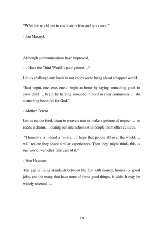 “What the world has to eradicate is fear and ignorance.”

- Jan Masaryk




Although communications have improved,

… Have the Third World’s poor gained…?

Let us challenge our limits in our endeavor to bring about a happier world.

“Just begin, one, one, one… begin at home by saying something good to
your child…. begin by helping someone in need in your community … do
something beautiful for God.”

- Mother Teresa

Let us eat the food, learn to weave a mat or make a gesture of respect … or
recite a charm…. during our interactions with people from other cultures.

“Humanity is indeed a family… I hope that people all over the world….
will realize they share similar experiences. Then they might think, this is
our world, we better take care of it.”

- Ken Heyman

The gap in living standards between the few with money, houses, or good
jobs, and the many that have none of those good things, is wide. It may be
widely resented….




                                         19
 