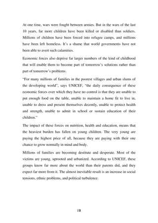 At one time, wars were fought between armies. But in the wars of the last
10 years, far more children have been killed or disabled than soldiers.
Millions of children have been forced into refugee camps, and millions
have been left homeless. It’s a shame that world governments have not
been able to avert such calamities.

Economic forces also deprive far larger numbers of the kind of childhood
that will enable them to become part of tomorrow’s solutions rather than
part of tomorrow’s problems.

“For many millions of families in the poorest villages and urban slums of
the developing world”, says UNICEF, “the daily consequence of these
economic forces over which they have no control is that they are unable to
put enough food on the table, unable to maintain a home fit to live in,
unable to dress and present themselves decently, unable to protect health
and strength, unable to admit in school or sustain education of their
children.”

The impact of these forces on nutrition, health and education, means that
the heaviest burden has fallen on young children. The very young are
paying the highest price of all, because they are paying with their one
chance to grow normally in mind and body.

Millions of families are becoming destitute and desperate. Most of the
victims are young, uprooted and urbanized. According to UNICEF, these
groups know far more about the world than their parents did, and they
expect far more from it. The almost inevitable result is an increase in social
tensions, ethnic problems, and political turbulence.




                                      191
 