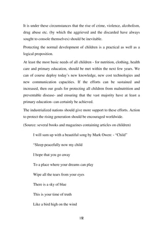 It is under these circumstances that the rise of crime, violence, alcoholism,
drug abuse etc. (by which the aggrieved and the discarded have always
sought to console themselves) should be inevitable.

Protecting the normal development of children is a practical as well as a
logical proposition.

At least the most basic needs of all children - for nutrition, clothing, health
care and primary education, should be met within the next few years. We
can of course deploy today’s new knowledge, new cost technologies and
new communication capacities. If the efforts can be sustained and
increased, then our goals for protecting all children from malnutrition and
preventable disease- and ensuring that the vast majority have at least a
primary education- can certainly be achieved.

The industrialized nations should give more support to these efforts. Action
to protect the rising generation should be encouraged worldwide.

(Source: several books and magazines containing articles on children)

      I will sum up with a beautiful song by Mark Owen: - “Child”

      “Sleep peacefully now my child

      I hope that you go away

      To a place where your dreams can play

      Wipe all the tears from your eyes

      There is a sky of blue

      This is your time of truth

      Like a bird high on the wind


                                      192
 