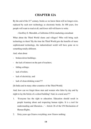 CHAPTER 12A
By the end of the 21st century, books as we know them will no longer exist,
replaced by such new technology as electronic books. In 100 years, few
people will want to read at all, and fewer still will know to write.

     - Geoffrey E. Meredith, a California (USA) marketing consultant

What about the Third World slums and villages? Who will bring such
technology to them? By the time the Third World gets the benefits of more
sophisticated technology, the industrialized world will have gone on to
something totally different.

And, what about

- broken down buildings;

- the lack of interest on the part of teachers;

- falling ceilings;

- lack of toilets;

- lack of electricity; and

- lack of clean drinking water???

[In India and in many other countries of the Third World]

And, how can we forget those men and women who labor by day and by
night to lay the bricks of a school building? And, in a rural area???

1.   ‘Everyone has the right to education. Education should result in
     people learning about and respecting human rights. It is a tool for
     understanding and liberation...’ - Article 26 of the UN Declaration of
     Human Rights.

2.   Sixty years ago I knew everything; now I know nothing;


                                      194
 