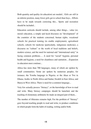 Both quantity and quality (in education) are needed... Girls are still in
an inferior position, many fewer girls get to school than boys... Efforts
have to be made towards correcting this... Sports and recreation
should be included...

Education curricula should include, among other things... value (or,
moral) education, a simple and lucid discourse on “development” of
the countries of the students concerned, human rights, vocational
schools for practical training (to enable employment), agricultural
schools, schools for medicine (particularly, indigenous medicine), a
discourse on “culture” or the worth of local traditions and beliefs,
modern science, and the need for national and “international unity” in
facing common problems…. A need for “social” hygiene, personal
health and hygiene, a need for cleanliness and sanitation….Expansion
in education must continue...

Africa has more than 700 languages, many of which are spoken by
small communities. Some are spoken by numerous peoples, for
instance, the Yoruba language in Nigeria; or the Akan or Twi in
Ghana; Arabic in North Africa and Sudan; Swahili in East Africa; and
Hausa in West Africa. There is need for a common language...

Very few actually possess “literacy”, or the knowledge of how to read
and write. Many literacy campaigns should be launched, and the
teaching of elementary arithmetic be made an integral part of them...

The number of illiterates remains high. For the problem of “literacy”
goes beyond teaching people to read and write, to produce conditions
in which people form the habit of reading, writing and/or both.




                                196
 