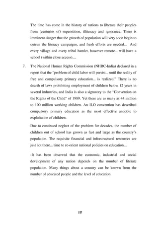 The time has come in the history of nations to liberate their peoples
     from (centuries of) superstition, illiteracy and ignorance. There is
     imminent danger that the growth of population will very soon begin to
     outrun the literacy campaigns, and fresh efforts are needed... And
     every village and every tribal hamlet, however remote... will have a
     school (within close access)....

7.   The National Human Rights Commission (NHRC-India) declared in a
     report that the “problem of child labor will persist... until the reality of
     free and compulsory primary education... is realized.” There is no
     dearth of laws prohibiting employment of children below 12 years in
     several industries, and India is also a signatory to the “Convention on
     the Rights of the Child” of 1989. Yet there are as many as 44 million
     to 100 million working children. An ILO convention has described
     compulsory primary education as the most effective antidote to
     exploitation of children.

     Due to continued neglect of the problem for decades, the number of
     children out of school has grown as fast and large as the country’s
     population. The requisite financial and infrastructural resources are
     just not there... time to re-orient national policies on education....

     -It has been observed that the economic, industrial and social
     development of any nation depends on the number of literate
     population. Many things about a country can be known from the
     number of educated people and the level of education.




                                        197
 