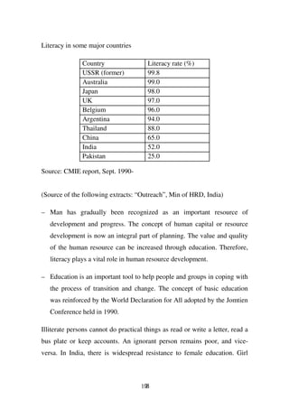 Literacy in some major countries

               Country                  Literacy rate (%)
               USSR (former)            99.8
               Australia                99.0
               Japan                    98.0
               UK                       97.0
               Belgium                  96.0
               Argentina                94.0
               Thailand                 88.0
               China                    65.0
               India                    52.0
               Pakistan                 25.0

Source: CMIE report, Sept. 1990-


(Source of the following extracts: “Outreach”, Min of HRD, India)

– Man has gradually been recognized as an important resource of
   development and progress. The concept of human capital or resource
   development is now an integral part of planning. The value and quality
   of the human resource can be increased through education. Therefore,
   literacy plays a vital role in human resource development.

– Education is an important tool to help people and groups in coping with
   the process of transition and change. The concept of basic education
   was reinforced by the World Declaration for All adopted by the Jomtien
   Conference held in 1990.

Illiterate persons cannot do practical things as read or write a letter, read a
bus plate or keep accounts. An ignorant person remains poor, and vice-
versa. In India, there is widespread resistance to female education. Girl



                                      198
 